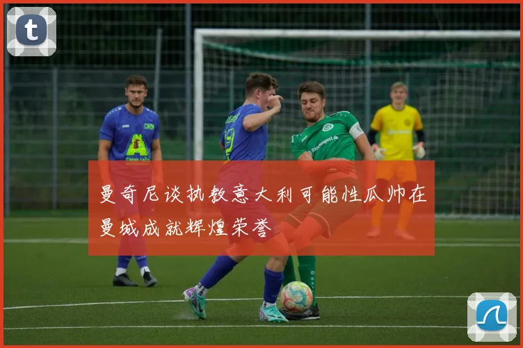 曼奇尼谈执教意大利可能性瓜帅在曼城成就辉煌荣誉