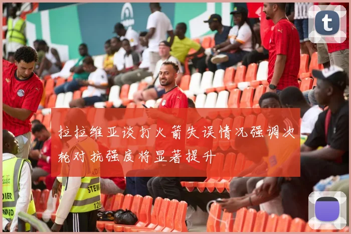 拉拉维亚谈打火箭失误情况强调次轮对抗强度将显著提升