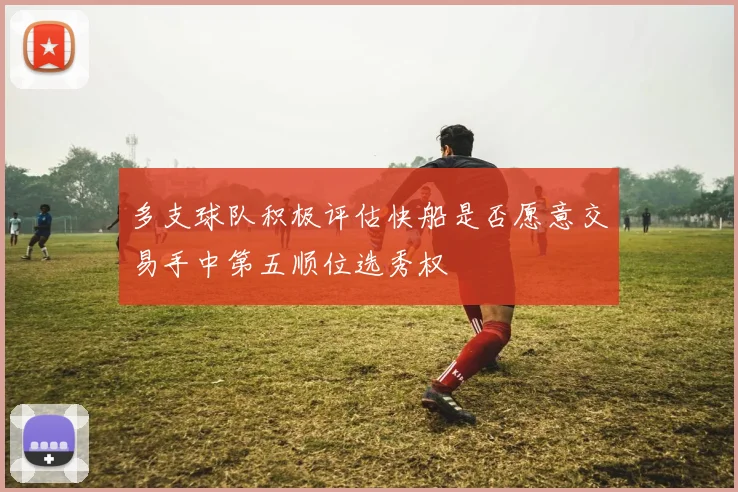 多支球队积极评估快船是否愿意交易手中第五顺位选秀权