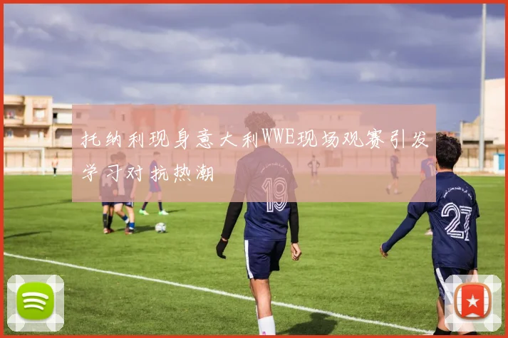 托纳利现身意大利WWE现场观赛引发学习对抗热潮