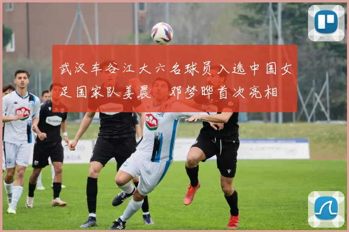 武汉车谷江大六名球员入选中国女足国家队姜晨璟邓梦晔首次亮相