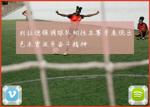 利拉德强调球队韧性本赛季表现出色未曾放弃奋斗精神
