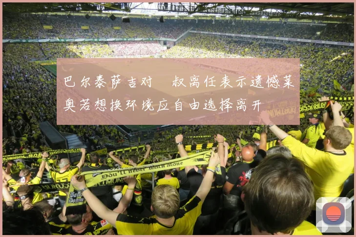 巴尔泰萨吉对囧叔离任表示遗憾莱奥若想换环境应自由选择离开