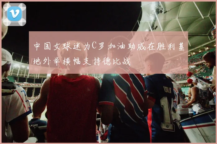 中国女球迷为C罗加油助威在胜利基地外举横幅支持德比战