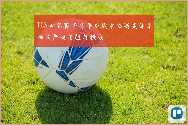 TES世界赛资格争夺战中路游走体系面临严峻考验与挑战